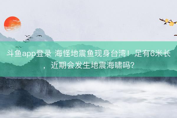 斗鱼app登录 海怪地震鱼现身台湾!足有6米长,近期会发生地震海啸吗?