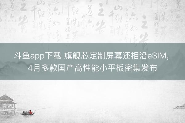 斗鱼app下载 旗舰芯定制屏幕还相沿eSIM, 4月多款国产高性能小平板密集发布