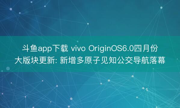 斗鱼app下载 vivo OriginOS6.0四月份大版块更新: 新增多原子见知公交导航落幕