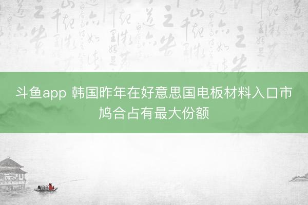 斗鱼app 韩国昨年在好意思国电板材料入口市鸠合占有最大份额