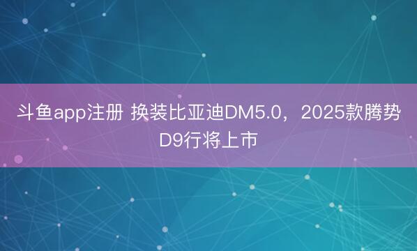 斗鱼app注册 换装比亚迪DM5.0，2025款腾势D9行将上市