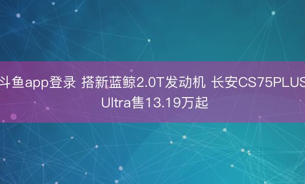 斗鱼app登录 搭新蓝鲸2.0T发动机 长安CS75PLUS Ultra售13.19万起