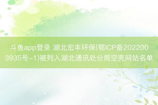 斗鱼app登录 湖北宏丰环保(鄂ICP备2022003935号-1)被列入湖北通讯处分局空壳网站名单