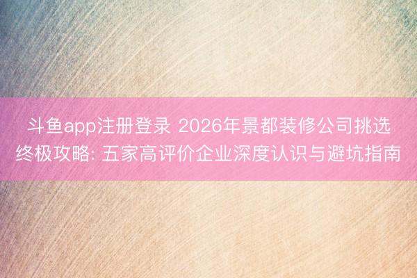 斗鱼app注册登录 2026年景都装修公司挑选终极攻略: 五家高评价企业深度认识与避坑指南