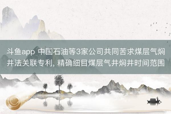 斗鱼app 中国石油等3家公司共同苦求煤层气焖井法关联专利， 精确细目煤层气井焖井时间范围