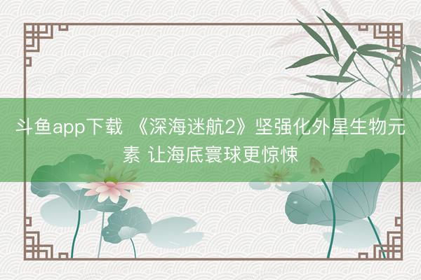 斗鱼app下载 《深海迷航2》坚强化外星生物元素 让海底寰球更惊悚