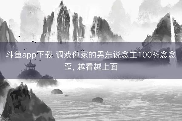斗鱼app下载 调戏你家的男东说念主100%念念歪, 越看越上面