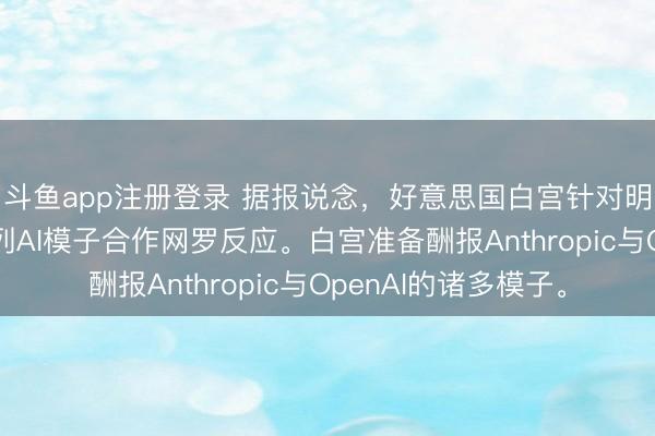 斗鱼app注册登录 据报说念，好意思国白宫针对明天行将面世的一系列AI模子合作网罗反应。白宫准备酬报Anthropic与OpenAI的诸多模子。