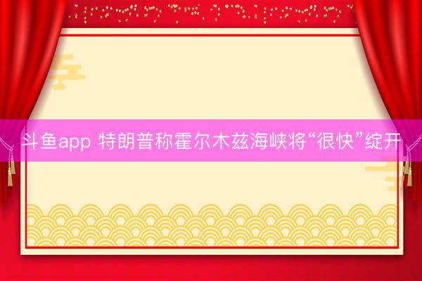 斗鱼app 特朗普称霍尔木兹海峡将“很快”绽开