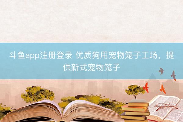 斗鱼app注册登录 优质狗用宠物笼子工场，提供新式宠物笼子