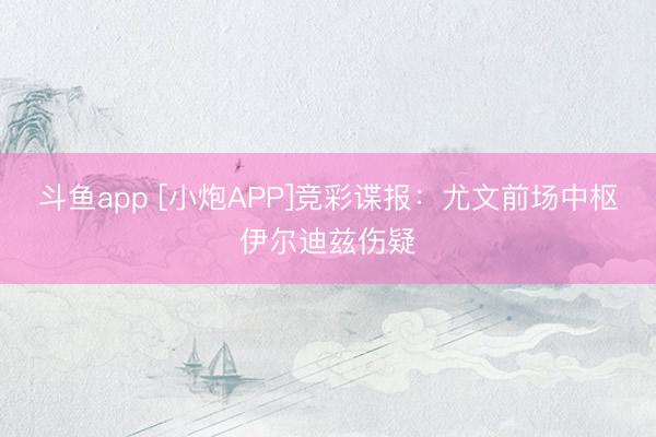斗鱼app [小炮APP]竞彩谍报：尤文前场中枢伊尔迪兹伤疑