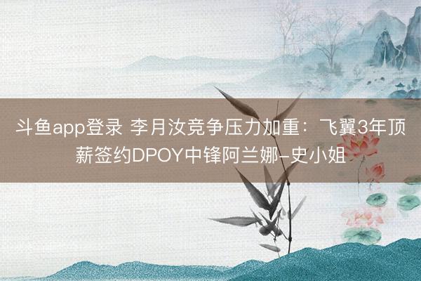 斗鱼app登录 李月汝竞争压力加重：飞翼3年顶薪签约DPOY中锋阿兰娜-史小姐