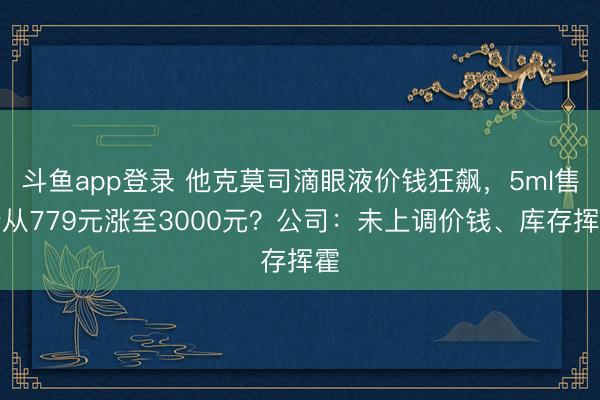 斗鱼app登录 他克莫司滴眼液价钱狂飙，5ml售价从779元涨至3000元？公司：未上调价钱、库存挥霍