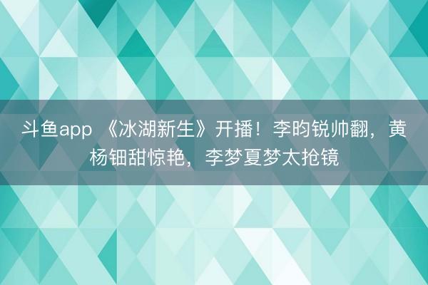 斗鱼app 《冰湖新生》开播！李昀锐帅翻，黄杨钿甜惊艳，李梦夏梦太抢镜
