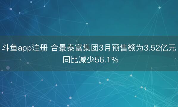斗鱼app注册 合景泰富集团3月预售额为3.52亿元 同比减少56.1%