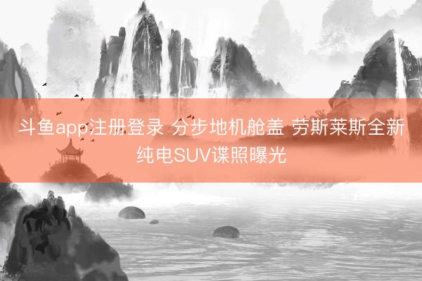 斗鱼app注册登录 分步地机舱盖 劳斯莱斯全新纯电SUV谍照曝光