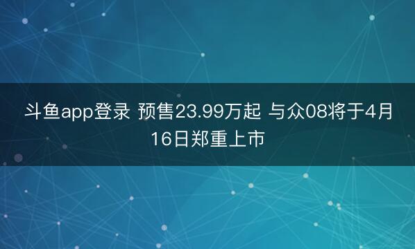斗鱼app登录 预售23.99万起 与众08将于4月16日郑重上市
