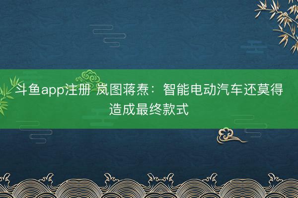 斗鱼app注册 岚图蒋焘：智能电动汽车还莫得造成最终款式