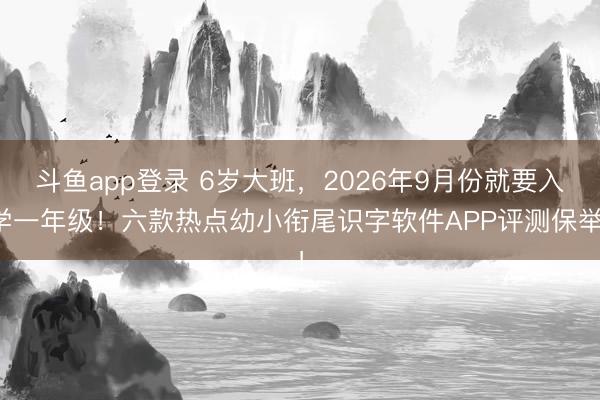 斗鱼app登录 6岁大班,2026年9月份就要入学一年级!六款热点幼小衔尾识字软件APP评测保举!