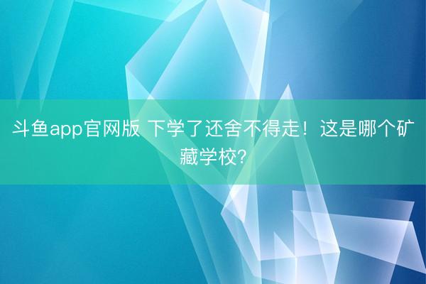 斗鱼app官网版 下学了还舍不得走！这是哪个矿藏学校？