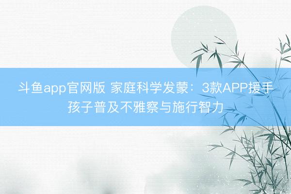 斗鱼app官网版 家庭科学发蒙:3款APP援手孩子普及不雅察与施行智力