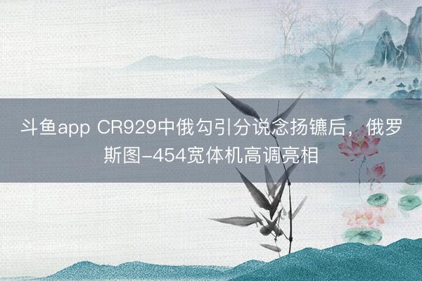 斗鱼app CR929中俄勾引分说念扬镳后,俄罗斯图-454宽体机高调亮相