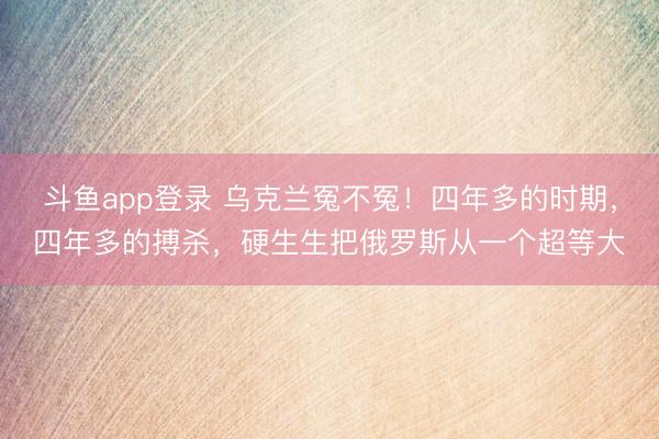 斗鱼app登录 乌克兰冤不冤!四年多的时期,四年多的搏杀,硬生生把俄罗斯从一个超等大