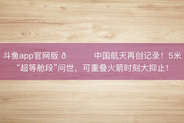 斗鱼app官网版 🚀 中国航天再创记录！5米“超等舱段”问世，可重叠火箭时刻大抑止！