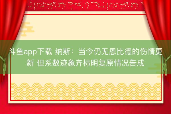 斗鱼app下载 纳斯:当今仍无恩比德的伤情更新 但系数迹象齐标明复原情况告成