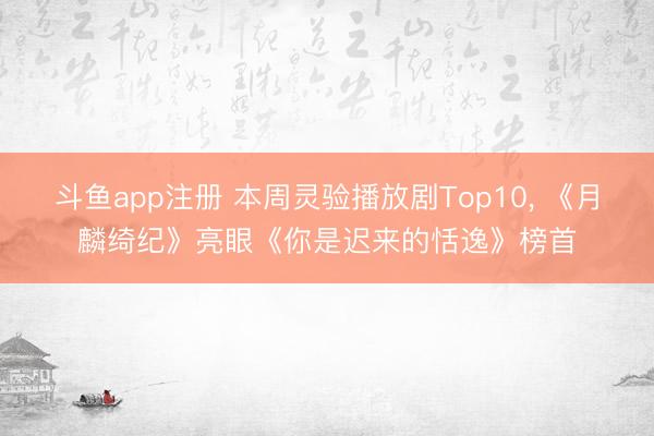 斗鱼app注册 本周灵验播放剧Top10, 《月麟绮纪》亮眼《你是迟来的恬逸》榜首