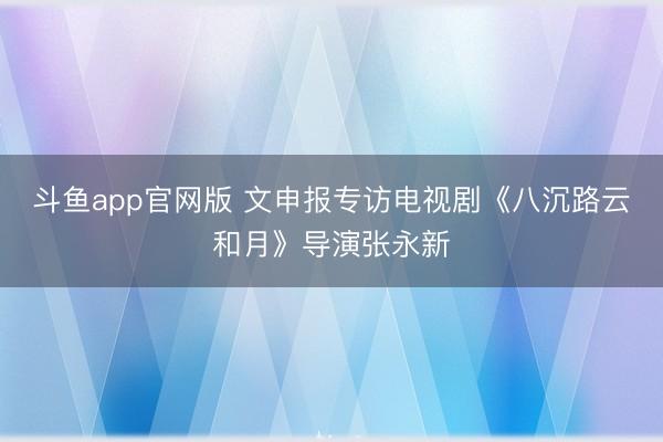 斗鱼app官网版 文申报专访电视剧《八沉路云和月》导演张永新
