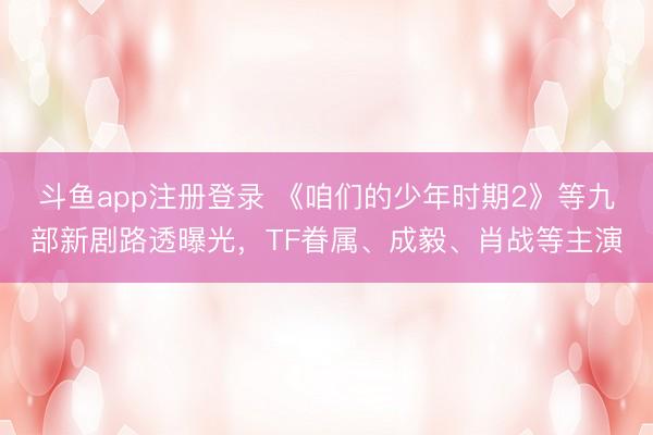 斗鱼app注册登录 《咱们的少年时期2》等九部新剧路透曝光,TF眷属、成毅、肖战等主演