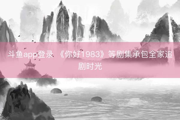 斗鱼app登录 《你好1983》等剧集承包全家追剧时光