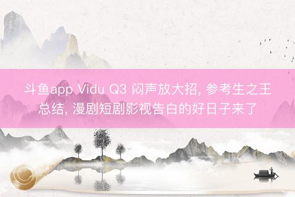 斗鱼app Vidu Q3 闷声放大招, 参考生之王总结, 漫剧短剧影视告白的好日子来了
