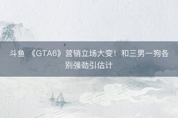 斗鱼 《GTA6》营销立场大变!和三男一狗各别强劲引估计