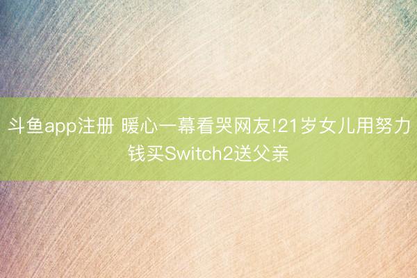 斗鱼app注册 暖心一幕看哭网友!21岁女儿用努力钱买Switch2送父亲
