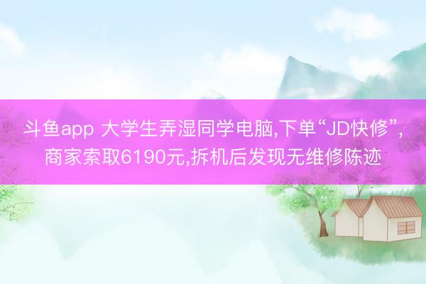 斗鱼app 大学生弄湿同学电脑，下单“JD快修”，商家索取6190元，拆机后发现无维修陈迹