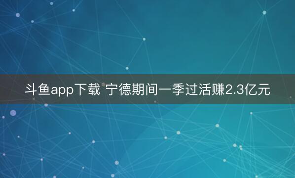 斗鱼app下载 宁德期间一季过活赚2.3亿元