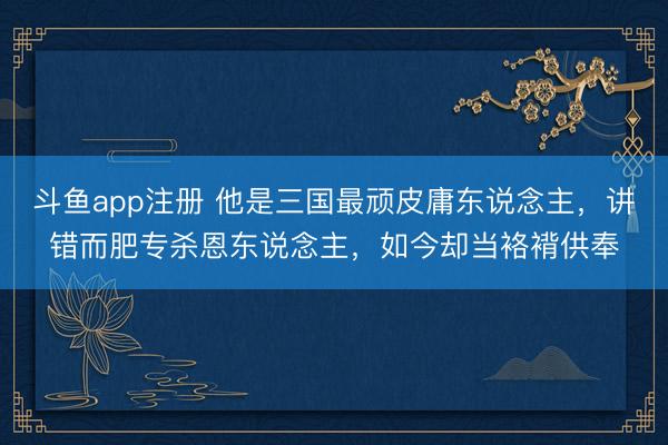斗鱼app注册 他是三国最顽皮庸东说念主,讲错而肥专杀恩东说念主,如今却当袼褙供奉