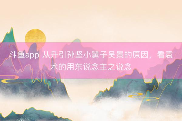 斗鱼app 从升引孙坚小舅子吴景的原因，看袁术的用东说念主之说念