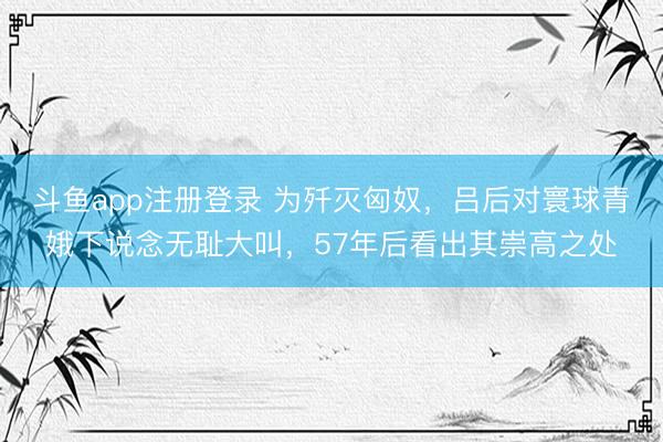 斗鱼app注册登录 为歼灭匈奴,吕后对寰球青娥下说念无耻大叫,57年后看出其崇高之处