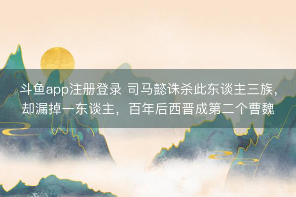 斗鱼app注册登录 司马懿诛杀此东谈主三族,却漏掉一东谈主,百年后西晋成第二个曹魏