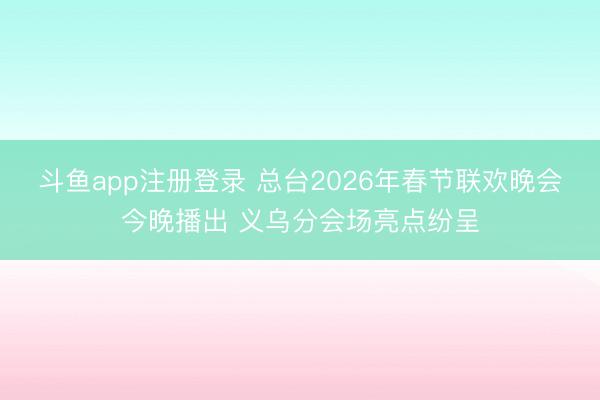 斗鱼app注册登录 总台2026年春节联欢晚会今晚播出 义乌分会场亮点纷呈
