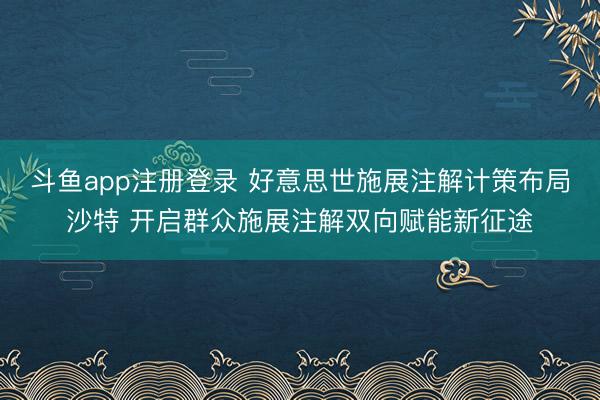 斗鱼app注册登录 好意思世施展注解计策布局沙特 开启群众施展注解双向赋能新征途