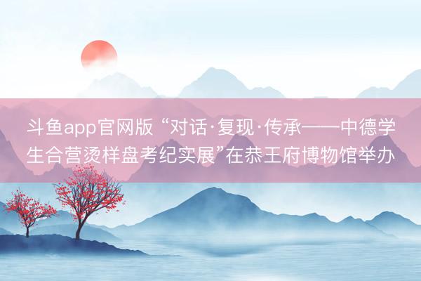 斗鱼app官网版 “对话·复现·传承——中德学生合营烫样盘考纪实展”在恭王府博物馆举办