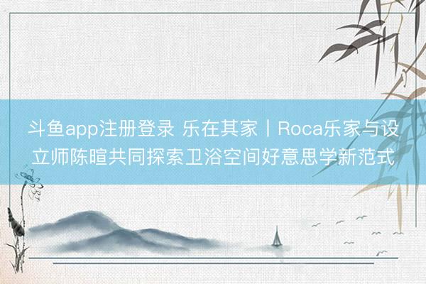 斗鱼app注册登录 乐在其家丨Roca乐家与设立师陈暄共同探索卫浴空间好意思学新范式