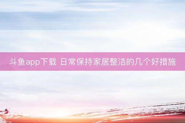 斗鱼app下载 日常保持家居整洁的几个好措施