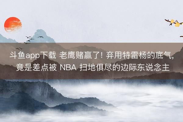 斗鱼app下载 老鹰赌赢了! 弃用特雷杨的底气， 竟是差点被 NBA 扫地俱尽的边际东说念主