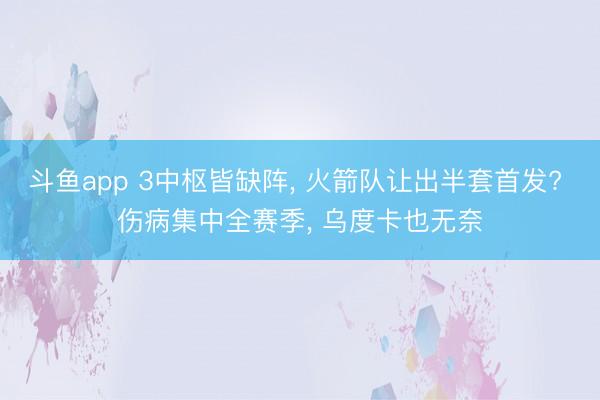 斗鱼app 3中枢皆缺阵， 火箭队让出半套首发? 伤病集中全赛季， 乌度卡也无奈