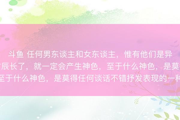 斗鱼 任何男东谈主和女东谈主，惟有他们是异性，惟有在一谈相处时辰长了，就一定会产生神色，至于什么神色，是莫得任何谈话不错抒发表现的一种神色